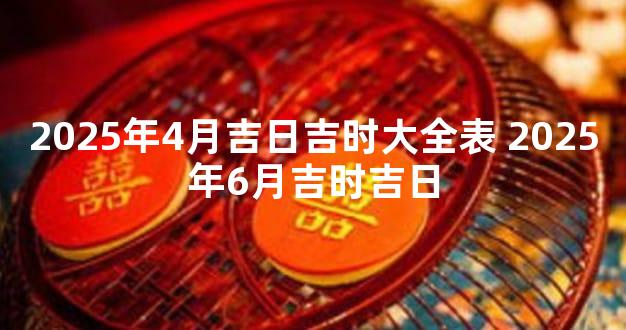 2025年4月吉日吉时大全表 2025年6月吉时吉日